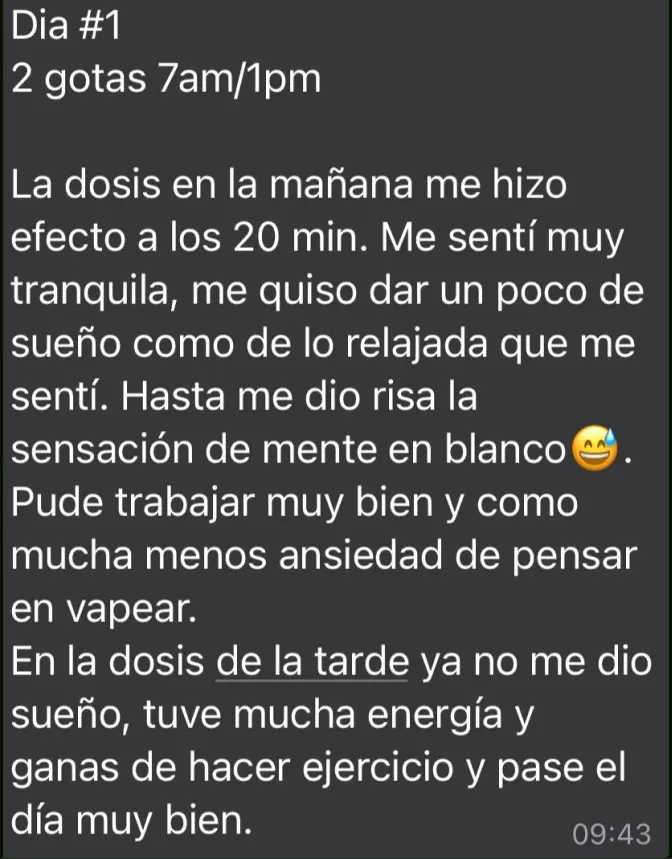 Mensaje de Testimonio: "La dosis en la mañana me hizo efecto a los 20 min. Me sentí muy tranquila, me quiso dar un poco de sueño como de lo relajada que me sentí. Hasta me dio risa la sensación de mente en blanco 😅. Pude trabajar muy bien y como mucha menos ansiedad de pensar en vapear. En la dosis de la tarde ya no me dio sueño, tuve mucha energía y ganas de hacer ejercicio y pasé el día muy bien"