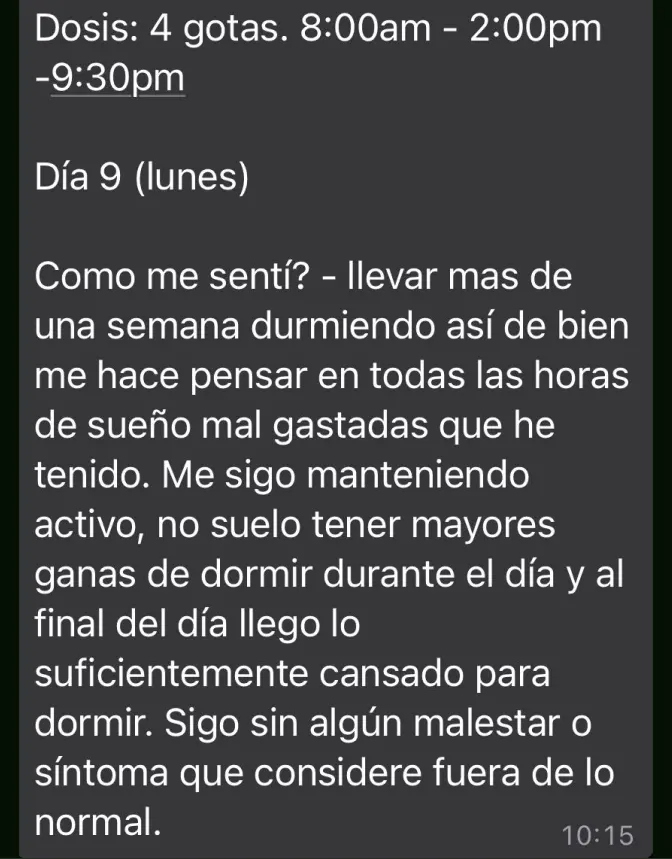 Mensaje de Testimonio: "Llevar más de una semana durmiendo así de bien me hace pensar en todas las horas de sueño mal gastadas que he tenido. Me sigo manteniendo activo, no suelo tener mayores ganas de dormir durante el día y al final del día llego lo suficientemente cansado para dormir. Sigo sin algún malestar o síntoma que considere fuera de lo normal"