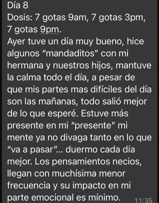 Mensaje de Testimonio: "Ayer tuve un día muy bueno, hice algunos 'mandaditos' con mi hermana y nuestros hijos, mantuve la calma todo el día, a pesar de que mis partes más difíciles del día son las mañanas, todo salió mejor de lo que esperé. Estuve más presente en mi "presente" mi mente ya no divaga tanto en lo que "va a pasar"... duermo cada día mejor. Los pensamientos necios, llegan con muchísima menor frecuencia y su impacto en mi parte emocional es mínimo"